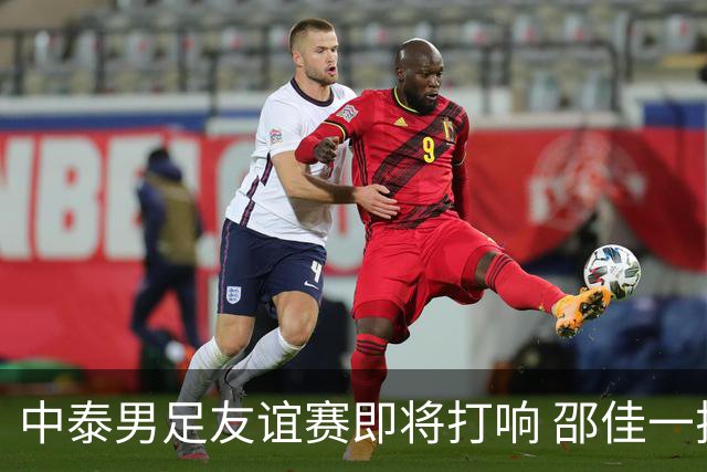 中泰男足友谊赛即将打响 邵佳一挂帅国足主场首秀全力争胜