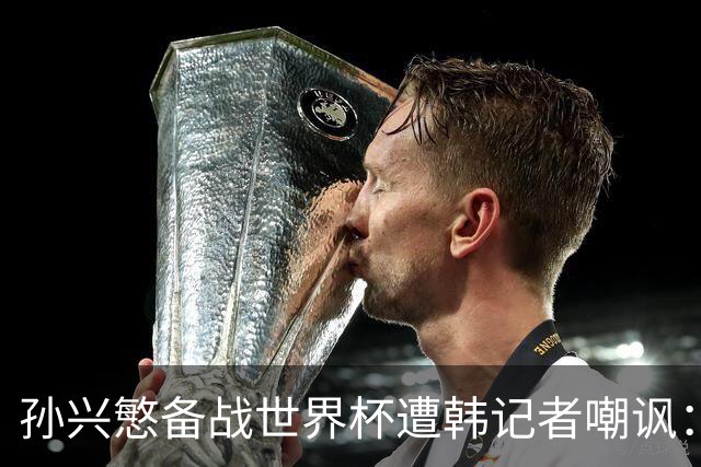 孙兴慜备战世界杯遭韩记者嘲讽：没服过兵役的家伙瞎跑什么呢？